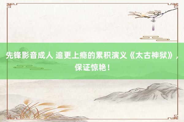 先锋影音成人 追更上瘾的累积演义《太古神狱》，保证惊艳！