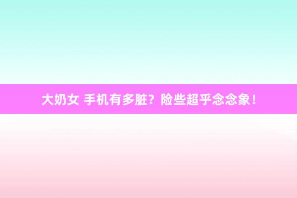 大奶女 手机有多脏？险些超乎念念象！
