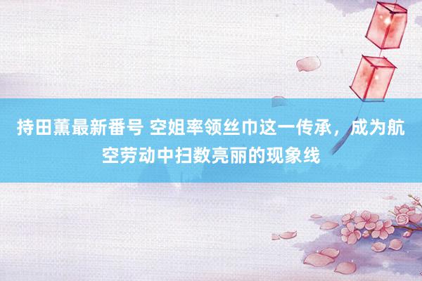 持田薫最新番号 空姐率领丝巾这一传承，成为航空劳动中扫数亮丽的现象线