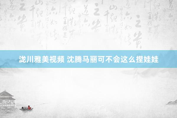 泷川雅美视频 沈腾马丽可不会这么捏娃娃