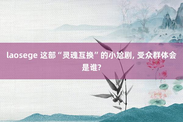 laosege 这部“灵魂互换”的小尬剧, 受众群体会是谁?