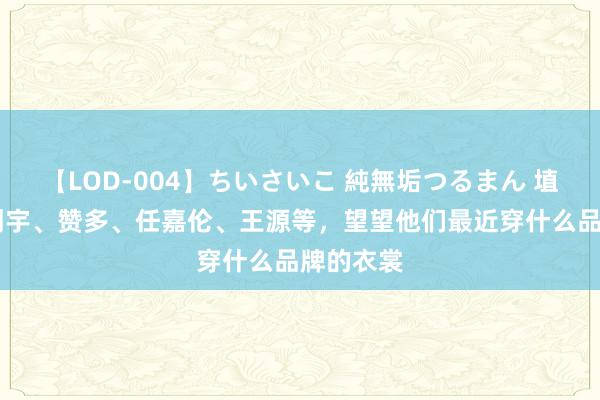 【LOD-004】ちいさいこ 純無垢つるまん 埴生みこ 刘宇、赞多、任嘉伦、王源等，望望他们最近穿什么品牌的衣裳