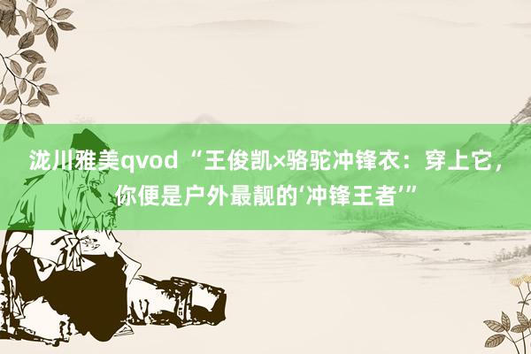泷川雅美qvod “王俊凯×骆驼冲锋衣：穿上它，你便是户外最靓的‘冲锋王者’”