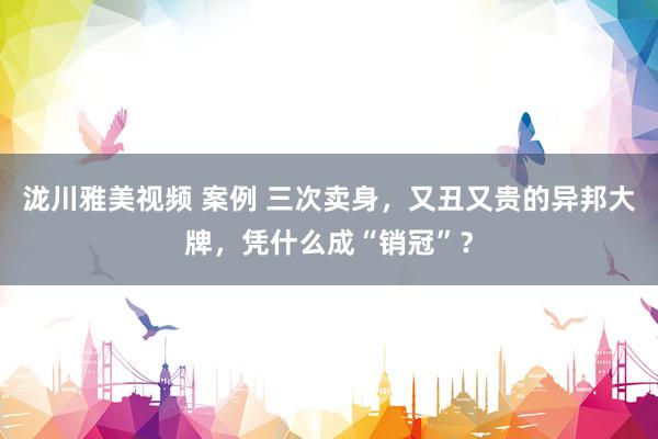 泷川雅美视频 案例 三次卖身，又丑又贵的异邦大牌，凭什么成“销冠”？