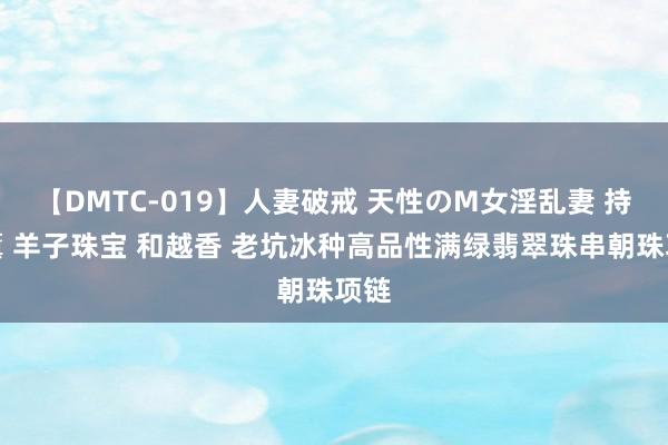 【DMTC-019】人妻破戒 天性のM女淫乱妻 持田薫 羊子珠宝 和越香 老坑冰种高品性满绿翡翠珠串朝珠项链