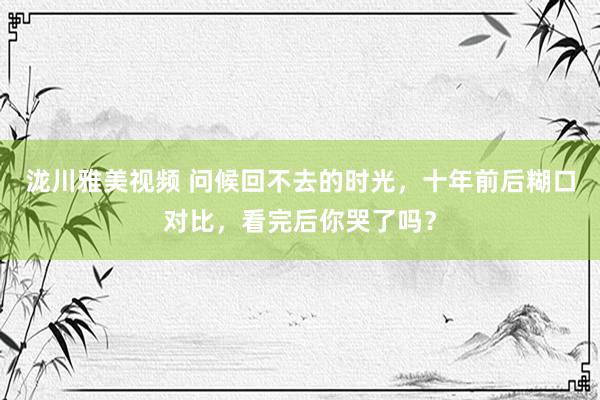 泷川雅美视频 问候回不去的时光，十年前后糊口对比，看完后你哭了吗？