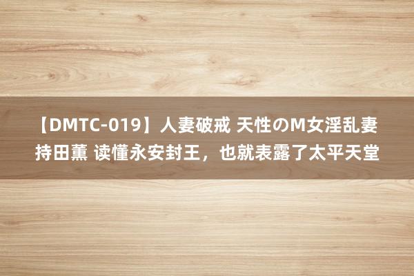 【DMTC-019】人妻破戒 天性のM女淫乱妻 持田薫 读懂永安封王，也就表露了太平天堂