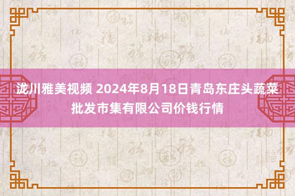 泷川雅美视频 2024年8月18日青岛东庄头蔬菜批发市集有限公司价钱行情