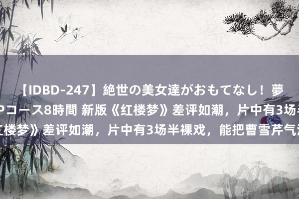 【IDBD-247】絶世の美女達がおもてなし！夢の桃源郷 IP風俗街 VIPコース8時間 新版《红楼梦》差评如潮，片中有3场半裸戏，能把曹雪芹气活