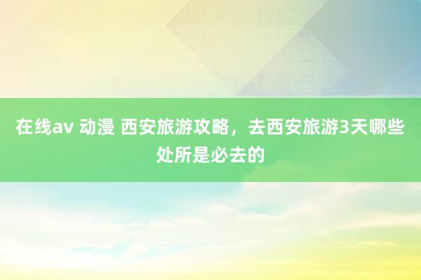 在线av 动漫 西安旅游攻略，去西安旅游3天哪些处所是必去的