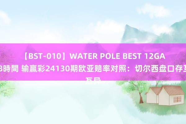 【BST-010】WATER POLE BEST 12GALs 8時間 输赢彩24130期欧亚赔率对照:切尔西盘口存互异