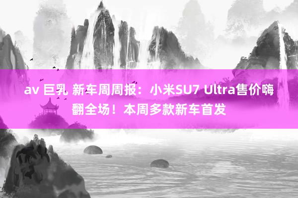 av 巨乳 新车周周报：小米SU7 Ultra售价嗨翻全场！本周多款新车首发