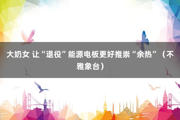 大奶女 让“退役”能源电板更好推崇“余热”（不雅象台）