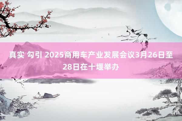 真实 勾引 2025商用车产业发展会议3月26日至28日在十堰举办