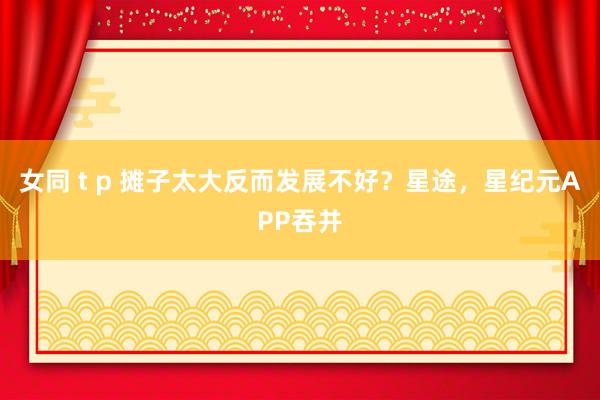 女同 t p 摊子太大反而发展不好？星途，星纪元APP吞并