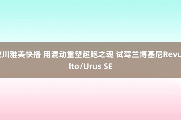 泷川雅美快播 用混动重塑超跑之魂 试驾兰博基尼Revuelto/Urus SE
