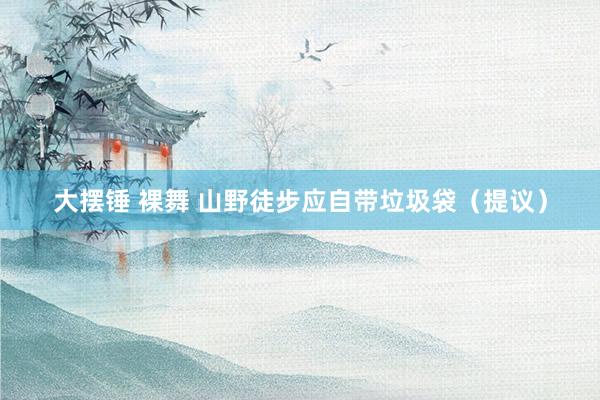 大摆锤 裸舞 山野徒步应自带垃圾袋（提议）