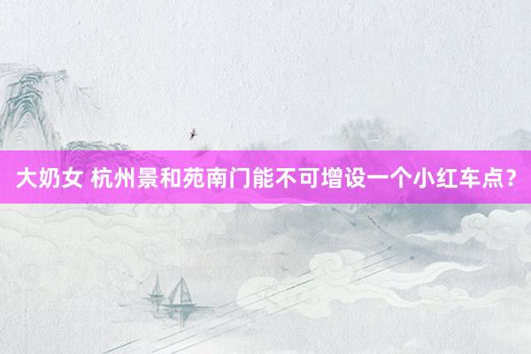 大奶女 杭州景和苑南门能不可增设一个小红车点？