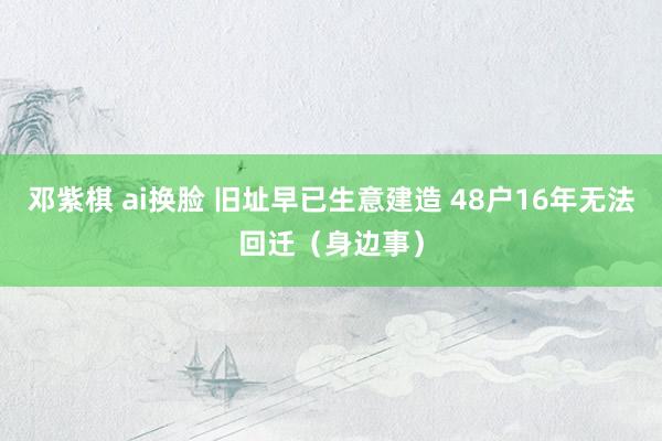 邓紫棋 ai换脸 旧址早已生意建造 48户16年无法回迁（身边事）