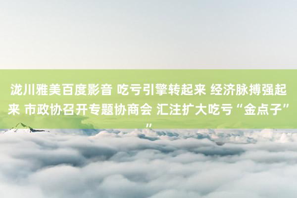 泷川雅美百度影音 吃亏引擎转起来 经济脉搏强起来 市政协召开专题协商会 汇注扩大吃亏“金点子”