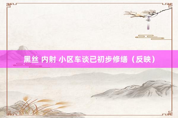 黑丝 内射 小区车谈已初步修缮（反映）