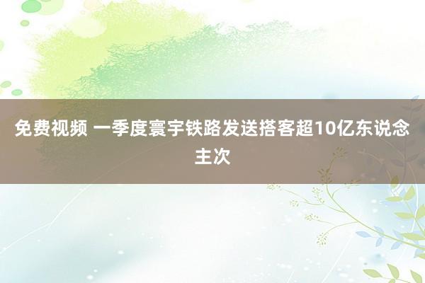 免费视频 一季度寰宇铁路发送搭客超10亿东说念主次