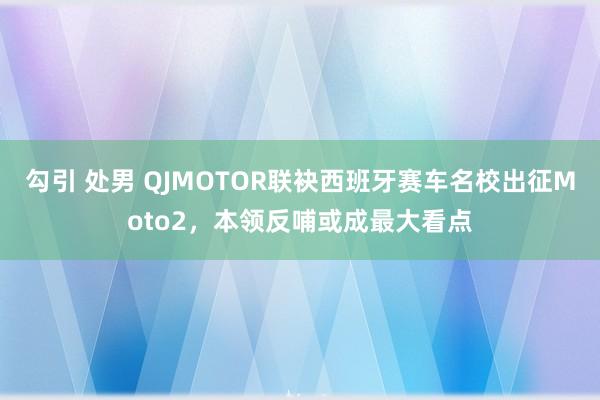 勾引 处男 QJMOTOR联袂西班牙赛车名校出征Moto2，本领反哺或成最大看点