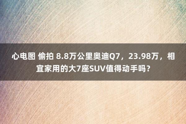 心电图 偷拍 8.8万公里奥迪Q7，23.98万，相宜家用的大7座SUV值得动手吗？