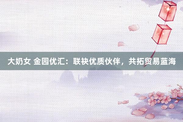 大奶女 金园优汇：联袂优质伙伴，共拓贸易蓝海