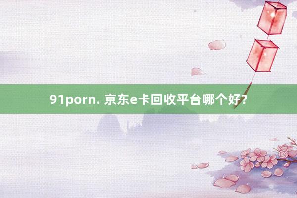 91porn. 京东e卡回收平台哪个好？