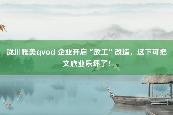 泷川雅美qvod 企业开启“放工”改造，这下可把文旅业乐坏了！