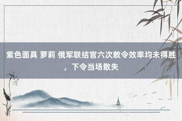 紫色面具 萝莉 俄军联结官六次敕令效率均未得胜，下令当场散失