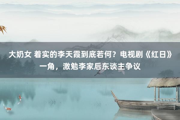 大奶女 着实的李天霞到底若何？电视剧《红日》一角，激勉李家后东谈主争议