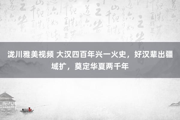 泷川雅美视频 大汉四百年兴一火史，好汉辈出疆域扩，奠定华夏两千年