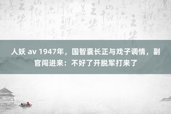 人妖 av 1947年，国智囊长正与戏子调情，副官闯进来：不好了开脱军打来了