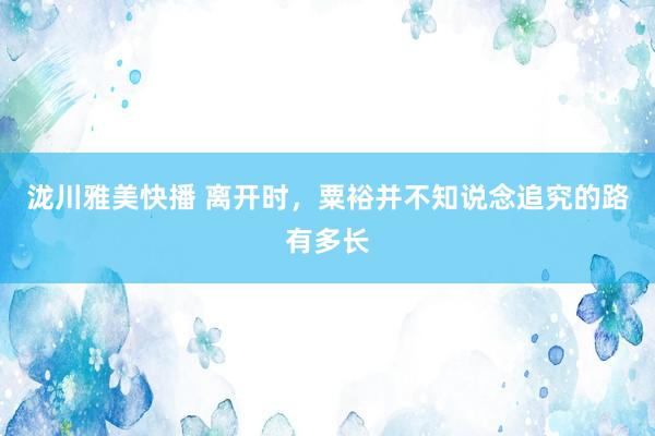 泷川雅美快播 离开时，粟裕并不知说念追究的路有多长
