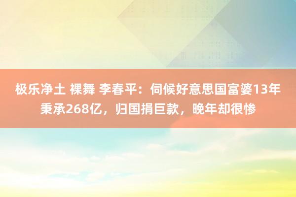 极乐净土 裸舞 李春平：伺候好意思国富婆13年秉承268亿，归国捐巨款，晚年却很惨