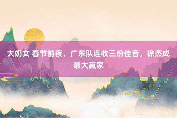 大奶女 春节前夜，广东队连收三份佳音，徐杰成最大赢家