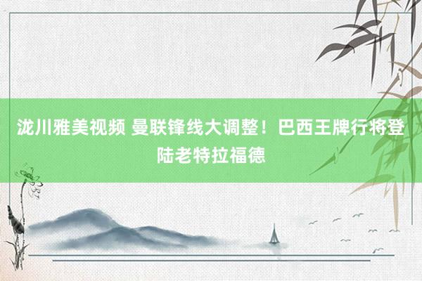 泷川雅美视频 曼联锋线大调整！巴西王牌行将登陆老特拉福德