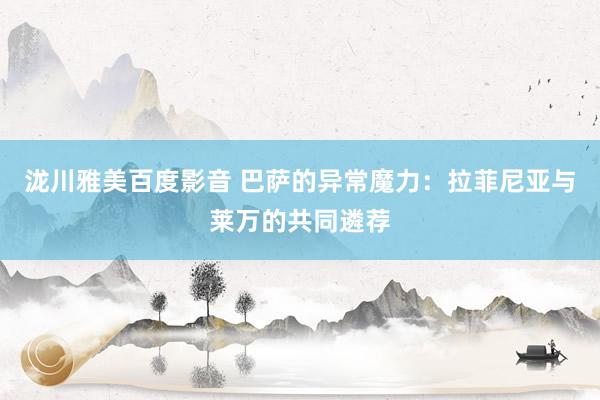 泷川雅美百度影音 巴萨的异常魔力：拉菲尼亚与莱万的共同遴荐