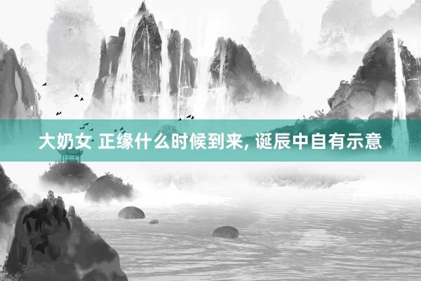 大奶女 正缘什么时候到来, 诞辰中自有示意