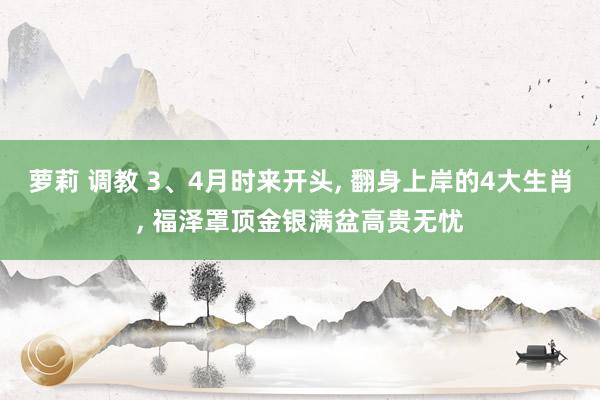 萝莉 调教 3、4月时来开头, 翻身上岸的4大生肖, 福泽罩顶金银满盆高贵无忧