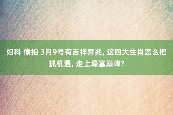 妇科 偷拍 3月9号有吉祥喜兆, 这四大生肖怎么把抓机遇, 走上壕富巅峰?