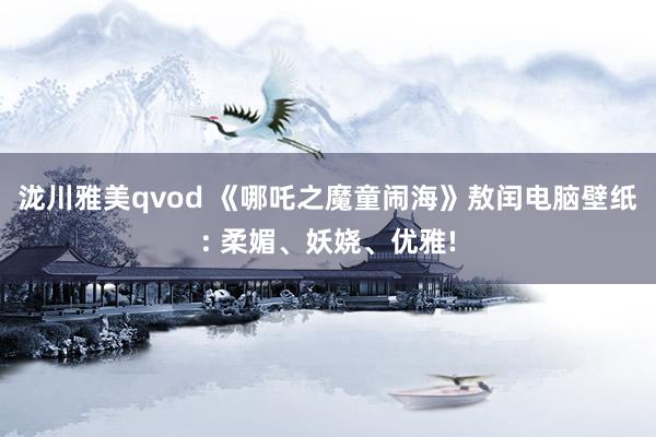 泷川雅美qvod 《哪吒之魔童闹海》敖闰电脑壁纸: 柔媚、妖娆、优雅!