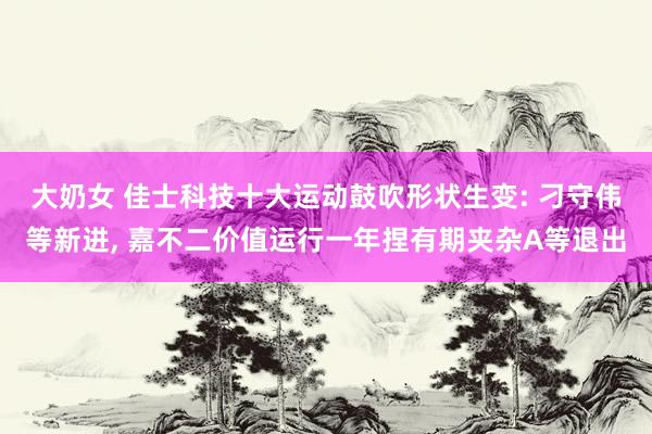大奶女 佳士科技十大运动鼓吹形状生变: 刁守伟等新进, 嘉不二价值运行一年捏有期夹杂A等退出