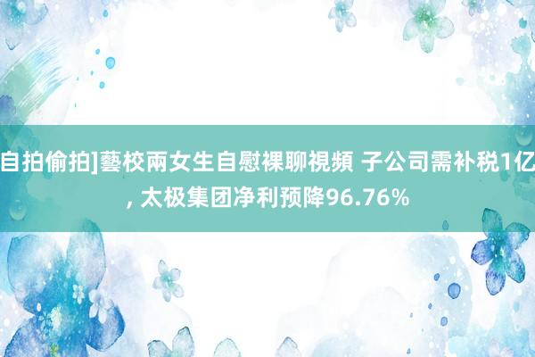 自拍偷拍]藝校兩女生自慰裸聊視頻 子公司需补税1亿, 太极集团净利预降96.76%