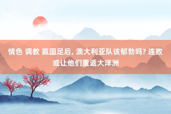 情色 调教 赢国足后, 澳大利亚队该郁勃吗? 连败或让他们重返大洋洲