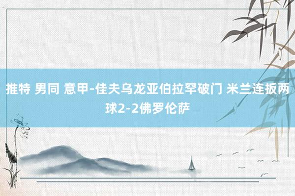 推特 男同 意甲-佳夫乌龙亚伯拉罕破门 米兰连扳两球2-2佛罗伦萨