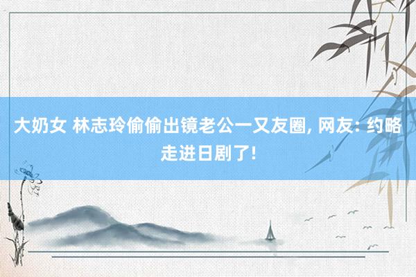 大奶女 林志玲偷偷出镜老公一又友圈, 网友: 约略走进日剧了!