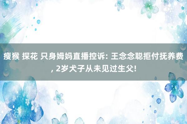 瘦猴 探花 只身姆妈直播控诉: 王念念聪拒付抚养费, 2岁犬子从未见过生父!